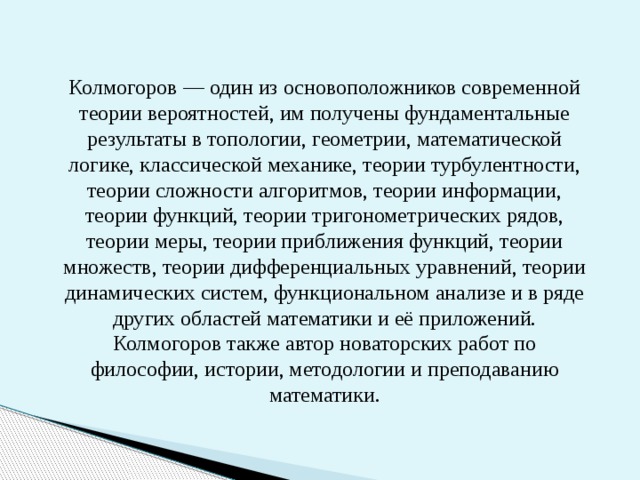 Колмогоров — один из основоположников современной теории вероятностей, им получены фундаментальные результаты в топологии, геометрии, математической логике, классической механике, теории турбулентности, теории сложности алгоритмов, теории информации, теории функций, теории тригонометрических рядов, теории меры, теории приближения функций, теории множеств, теории дифференциальных уравнений, теории динамических систем, функциональном анализе и в ряде других областей математики и её приложений. Колмогоров также автор новаторских работ по философии, истории, методологии и преподаванию математики. 