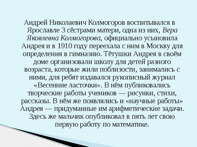 Андрей Николаевич Колмогоров воспитывался в Ярославле 3 сёстрами матери, одна из них, Вера Яковлевна Колмогорова , официально усыновила Андрея и в 1910 году переехала с ним в Москву для определения в гимназию. Тётушки Андрея в своём доме организовали школу для детей разного возраста, которые жили поблизости, занимались с ними, для ребят издавался рукописный журнал «Весенние ласточки». В нём публиковались творческие работы учеников — рисунки, стихи, рассказы. В нём же появлялись и «научные работы» Андрея — придуманные им арифметические задачи. Здесь же мальчик опубликовал в пять лет свою первую работу по математике. 