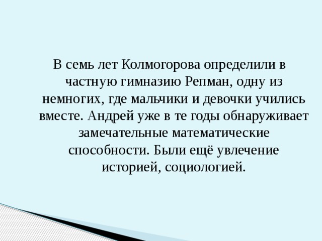 В семь лет Колмогорова определили в частную гимназию Репман, одну из немногих, где мальчики и девочки учились вместе. Андрей уже в те годы обнаруживает замечательные математические способности. Были ещё увлечение историей, социологией. 