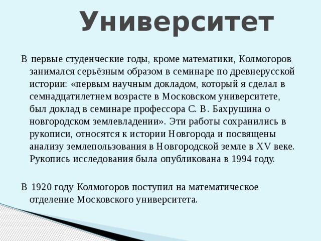 Университет В первые студенческие годы, кроме математики, Колмогоров занимался серьёзным образом в семинаре по древнерусской истории: «первым научным докладом, который я сделал в семнадцатилетнем возрасте в Московском университете, был доклад в семинаре профессора С. В. Бахрушина о новгородском землевладении». Эти работы сохранились в рукописи, относятся к истории Новгорода и посвящены анализу землепользования в Новгородской земле в XV веке. Рукопись исследования была опубликована в 1994 году. В 1920 году Колмогоров поступил на математическое отделение Московского университета. 