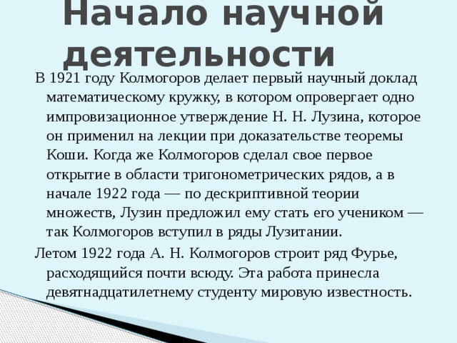 Начало научной деятельности В 1921 году Колмогоров делает первый научный доклад математическому кружку, в котором опровергает одно импровизационное утверждение Н. Н. Лузина, которое он применил на лекции при доказательстве теоремы Коши. Когда же Колмогоров сделал свое первое открытие в области тригонометрических рядов, а в начале 1922 года — по дескриптивной теории множеств, Лузин предложил ему стать его учеником — так Колмогоров вступил в ряды Лузитании. Летом 1922 года А. Н. Колмогоров строит ряд Фурье, расходящийся почти всюду. Эта работа принесла девятнадцатилетнему студенту мировую известность. 