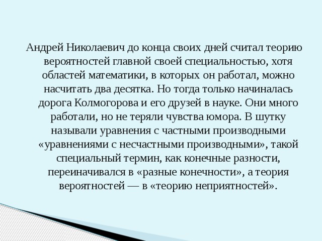 Андрей Николаевич до конца своих дней считал теорию вероятностей главной своей специальностью, хотя областей математики, в которых он работал, можно насчитать два десятка. Но тогда только начиналась дорога Колмогорова и его друзей в науке. Они много работали, но не теряли чувства юмора. В шутку называли уравнения с частными производными «уравнениями с несчастными производными», такой специальный термин, как конечные разности, переиначивался в «разные конечности», а теория вероятностей — в «теорию неприятностей». 