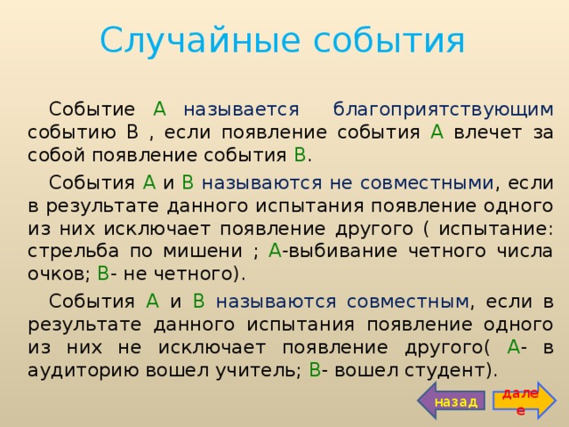 Случайные события Событие А  называется благоприятствующим событию  В , если появление события А влечет за собой появление события В . События А и В  называются не совместными , если в результате данного испытания появление одного из них исключает появление другого ( испытание: стрельба по мишени ; А -выбивание четного числа очков; В - не четного). События А и В  называются совместным , если в результате данного испытания появление одного из них не исключает появление другого( А - в аудиторию вошел учитель; В - вошел студент). назад далее 