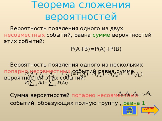 Теорема сложения вероятностей Вероятность появления одного из двух несовместных событий, равна сумме вероятностей этих событий:  Р(А+В)=Р(А)+Р(В) Вероятность появления одного из нескольких попарно несовместных событий равна сумме вероятностей этих событий: Сумма вероятностей попарно несовместных событий, образующих полную группу , равна  1 . далее 