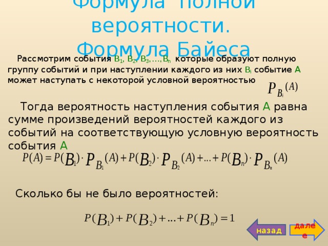 Формула полной вероятности.  Формула Байеса Рассмотрим события  В 1 , В 2 , В 3 ,…,В n   которые образуют полную группу событий и при наступлении каждого из них  В i  событие А может наступать с некоторой условной вероятностью Тогда вероятность наступления события А равна сумме произведений вероятностей каждого из событий на соответствующую условную вероятность события А  Сколько бы не было вероятностей: назад далее 
