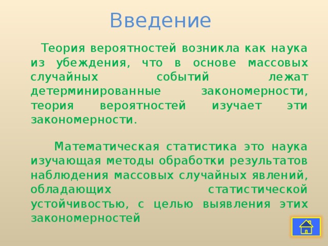 Введение Теория вероятностей возникла как наука из убеждения, что в основе массовых случайных событий лежат детерминированные закономерности, теория вероятностей изучает эти закономерности.  Математическая статистика это наука изучающая методы обработки результатов наблюдения массовых случайных явлений, обладающих статистической устойчивостью, с целью выявления этих закономерностей 