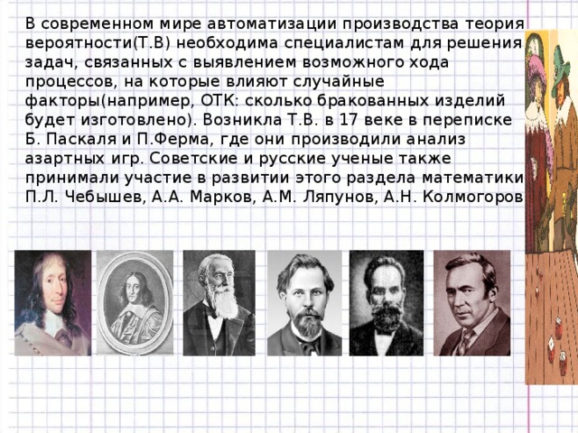 В современном мире автоматизации производства теория вероятности(Т.В) необходима специалистам для решения задач, связанных с выявлением возможного хода процессов, на которые влияют случайные факторы(например, ОТК: сколько бракованных изделий будет изготовлено). Возникла Т.В. в 17 веке в переписке Б. Паскаля и П.Ферма, где они производили анализ азартных игр. Советские и русские ученые также принимали участие в развитии этого раздела математики: П.Л. Чебышев, А.А. Марков, А.М. Ляпунов, А.Н. Колмогоров.  