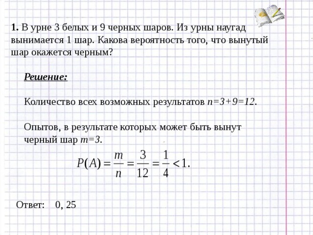 1. В урне 3 белых и 9 черных шаров. Из урны наугад вынимается 1 шар. Какова вероятность того, что вынутый шар окажется черным? Решение: Количество всех возможных результатов n=3+9=12.  Опытов, в результате которых может быть вынут черный шар m=3.   Ответ: 0, 25 