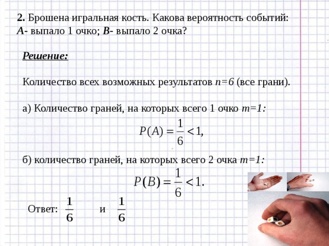 2.  Брошена игральная кость. Какова вероятность событий: А - выпало 1 очко; В - выпало 2 очка? Решение: Количество всех возможных результатов n= 6 (все грани) . а) Количество граней, на которых всего 1 очко m=1: б) количество граней, на которых всего 2 очка m=1: Ответ: и 