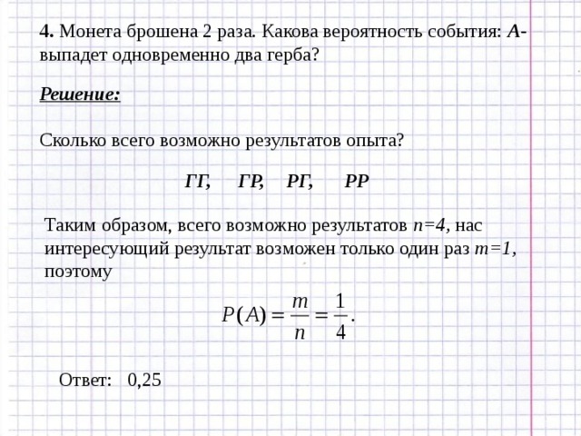 4. Монета брошена 2 раза. Какова вероятность события: А - выпадет одновременно два герба? Решение: Сколько всего возможно результатов опыта? ГГ, ГР, РГ, РР Таким образом, всего возможно результатов n=4, нас интересующий результат возможен только один раз m=1 , поэтому Ответ: 0,25 