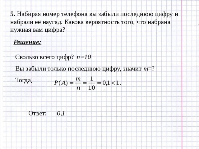 5 . Набирая номер телефона вы забыли последнюю цифру и набрали её наугад. Какова вероятность того, что набрана нужная вам цифра? Решение: n=10 Сколько всего цифр? Вы забыли только последнюю цифру, значит m = ? Тогда, Ответ: 0,1 