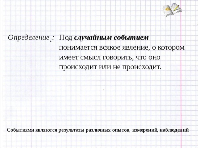 Определение 1 : Под случайным событием понимается всякое явление, о котором имеет смысл говорить, что оно происходит или не происходит. Событиями являются результаты различных опытов, измерений, наблюдений .  