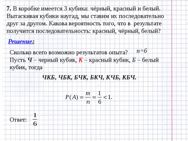 7. В коробке имеется 3 кубика: чёрный, красный и белый. Вытаскивая кубики наугад, мы ставим их последовательно друг за другом. Какова вероятность того, что в результате получится последовательность: красный, чёрный, белый? Решение : n =6 Сколько всего возможно результатов опыта? Пусть Ч – черный кубик, К – красный кубик, Б – белый кубик, тогда ЧКБ, ЧБК, БЧК, БКЧ, КЧБ, КБЧ. Ответ: 