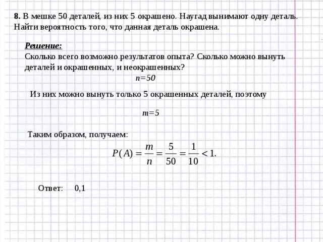 8. В мешке 50 деталей, из них 5 окрашено. Наугад вынимают одну деталь. Найти вероятность того, что данная деталь окрашена. Решение: Сколько всего возможно результатов опыта? Сколько можно вынуть деталей и окрашенных, и неокрашенных? n=50 Из них можно вынуть только 5 окрашенных деталей, поэтому m=5 Таким образом, получаем: Ответ: 0,1 