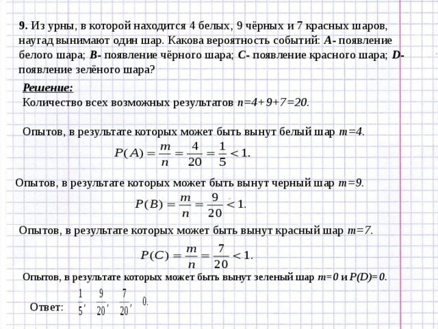 9. Из урны, в которой находится 4 белых, 9 чёрных и 7 красных шаров, наугад вынимают один шар. Какова вероятность событий: А - появление белого шара; В - появление чёрного шара; С - появление красного шара; D - появление зелёного шара? Решение: Количество всех возможных результатов n= 4 +9 +7 =2 0 .  Опытов, в результате которых может быть вынут белый шар m= 4. Опытов, в результате которых может быть вынут черный шар m= 9. Опытов, в результате которых может быть вынут красный шар m= 7. Опытов, в результате которых может быть вынут зеленый шар m= 0 и P(D)=0 . Ответ: 
