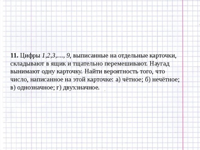 11. Цифры 1,2,3,…, 9 , выписанные на отдельные карточки, складывают в ящик и тщательно перемешивают. Наугад вынимают одну карточку. Найти вероятность того, что число, написанное на этой карточке: а) чётное; б) нечётное; в) однозначное; г) двухзначное. 