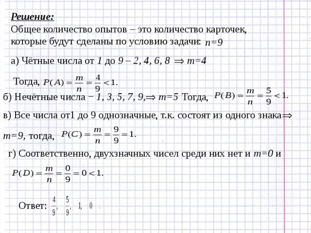 Решение: Общее количество опытов – это количество карточек, которые будут сделаны по условию задачи: n=9 а) Чётные числа от 1 до 9 – 2, 4, 6, 8   m= 4 Тогда, m=5 Тогда, б) Нечётные числа − 1, 3, 5, 7, 9,   в) Все числа от1 до 9 однозначные, т.к. состоят из одного знака  m=9, тогда, г) Соответственно, двухзначных чисел среди них нет и m=0  и Ответ: 