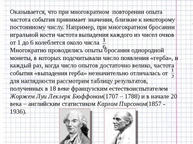 Оказывается, что при многократном повторении опыта частота события принимает значения, близкие к некоторому постоянному числу. Например, при многократном бросании игральной кости частота выпадения каждого из чисел очков от 1 до 6 колеблется около числа Многократно проводились опыты бросания однородной монеты, в которых подсчитывали число появления «герба», и каждый раз, когда число опытов достаточно велико, частота события «выпадения герба» незначительно отличалась от для наглядности рассмотрим таблицу результатов, полученных в 18 веке французским естествоиспытателем Жоржем Луи Леклерк Бюффоном (1707 – 1788) и в начале 20 века – английским статистиком Карлом Пирсоном (1857 – 1936). 