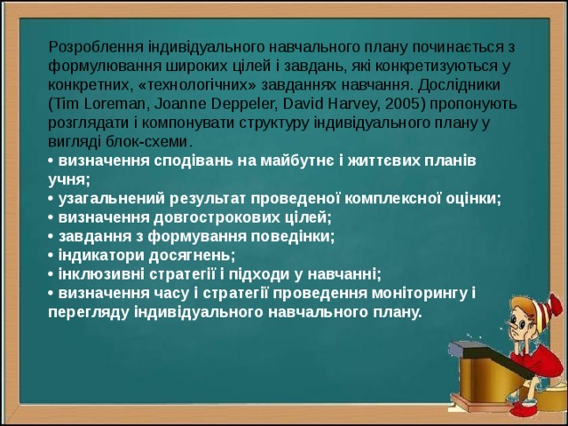 Розроблення індивідуального навчального плану починається з формулювання широких цілей і завдань, які конкретизуються у конкретних, «технологічних» завданнях навчання. Дослідники (Tim Loreman, Joanne Deppeler, David Harvey, 2005) пропонують розглядати і компонувати структуру індивідуального плану у вигляді блок-схеми.  • визначення сподівань на майбутнє і життєвих планів учня;  • узагальнений результат проведеної комплексної оцінки;  • визначення довгострокових цілей;  • завдання з формування поведінки;  • індикатори досягнень;  • інклюзивні стратегії і підходи у навчанні;  • визначення часу і стратегії проведення моніторингу і перегляду індивідуального навчального плану. 