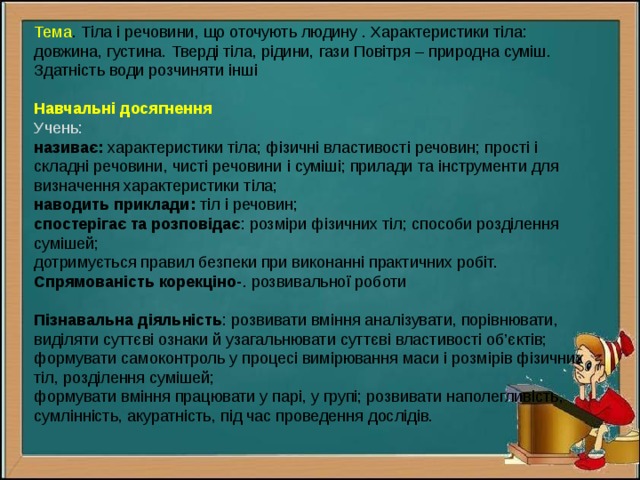 Тема . Тіла і речовини, що оточують людину . Характеристики тіла: довжина, густина. Тверді тіла, рідини, гази Повітря – природна суміш. Здатність води розчиняти інші Навчальні досягнення Учень: називає: характеристики тіла; фізичні властивості речовин; прості і складні речовини, чисті речовини і суміші; прилади та інструменти для визначення характеристики тіла; наводить приклади: тіл і речовин; спостерігає та розповідає : розміри фізичних тіл; способи розділення сумішей; дотримується правил безпеки при виконанні практичних робіт. Спрямованість корекціно- . розвивальної роботи Пізнавальна діяльність : розвивати вміння аналізувати, порівнювати, виділяти суттєві ознаки й узагальнювати суттєві властивості об’єктів; формувати самоконтроль у процесі вимірювання маси і розмірів фізичних тіл, розділення сумішей; формувати вміння працювати у парі, у групі; розвивати наполегливість, сумлінність, акуратність, під час проведення дослідів. 