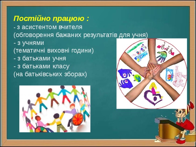 Постійно працюю :  -  з асистентом вчителя  (обговорення бажаних результатів для учня)  - з учнями  (тематичні виховні години)  - з батьками учня  - з батьками класу  (на батьківських зборах)   