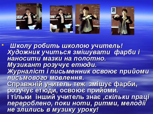  Школу робить школою учитель!  Художник учиться змішувати фарби і наносити мазки на полотно.  Музикант розучує етюди.  Журналіст і письменник освоює прийоми письмового мовлення.  Справжній учитель теж змішує фарби, розучує етюди, освоює прийоми.  І тільки інший учитель знає ,скільки праці перероблено, поки ноти, ритми, мелодії не злились в музику уроку! 