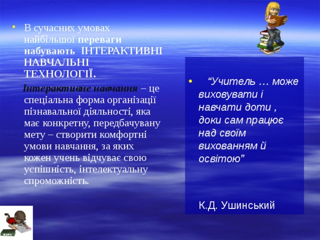 В сучасних умовах найбільшої переваги набувають ІНТЕРАКТИВНІ НАВЧАЛЬНІ ТЕХНОЛОГІЇ.  Інтерактивне навчання  – це спеціальна форма організації пізнавальної діяльності, яка має конкретну, передбачувану мету – створити комфортні умови навчання, за яких кожен учень відчуває свою успішність, інтелектуальну спроможність.  “ Учитель … може виховувати і навчати доти , доки сам працює над своїм вихованням й освітою”    К.Д. Ушинський 