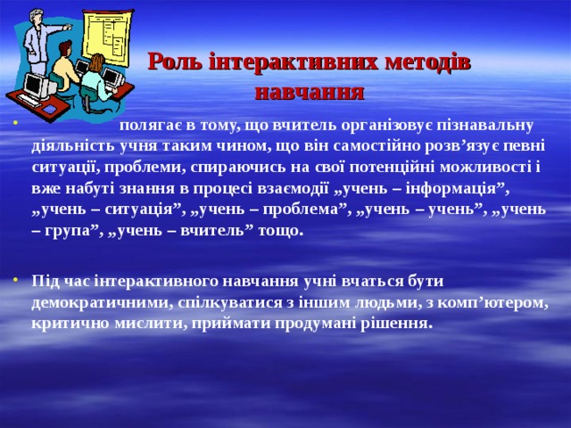 Роль інтерактивних методів навчання  полягає в тому, що вчитель організовує пізнавальну діяльність учня таким чином, що він самостійно розв’язує певні ситуації, проблеми, спираючись на свої потенційні можливості і вже набуті знання в процесі взаємодії „учень – інформація”, „учень – ситуація”, „учень – проблема”, „учень – учень”, „учень – група”, „учень – вчитель” тощо.  Під час інтерактивного навчання учні вчаться бути демократичними, спілкуватися з іншим людьми, з комп’ютером, критично мислити, приймати продумані рішення. 