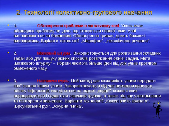 2. Технології колективно-групового навчання 1 . Обговорення проблеми в загальному колі . Увесь клас обговорює проблему чи ідею, що стосується певної теми. Учні висловлюються за бажанням. Обговорення триває, доки є бажаючі висловитись. Варіанти технології: „Мікрофон”, „Незакінчене речення”.  2 . Мозковий штурм . Використовується для розв’язання складних задач або для пошуку різних способів розв’язання однієї задачі. Мета „мозкового штурму” – зібрати якомога більше ідей від усіх учнів протягом обмеженого часу.  3 . Навчаючи вчусь . Цей метод дає можливість учням передати свої знання іншим учням. Використовується під час вивчення великого обсягу інформації, яка ділиться на окремі „порції”, кожна з яких опрацьовується і подається окремою групою, а також під час узагальнення та повторення вивченого. Варіанти технології: „Кожен вчить кожного”, „Броунівський рух”, „Ажурна пилка”.   
