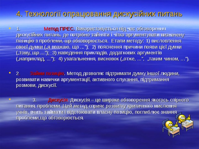 4. Технології опрацювання дискусійних питань 1. Метод ПРЕС. Використовується під час обговорення дискусійних питань, де потрібно зайняти і чітко аргументувати визначену позицію з проблеми, що обговорюється. Етапи методу: 1) висловлення своєї думки („я вважаю, що ...”); 2) пояснення причини появи цієї думки („тому, що ...”); 3) наведення прикладів, додаткових аргументів („наприклад, ...”); 4) узагальнення, висновок („отже, ...”, „таким чином, ...”).  2 . Займи позицію . Метод дозволяє підтримати думку іншої людини, розвивати навички аргументації, активного слухання, підтримання розмови, дискусії.   3. Дискусія . Дискусія – це широке обговорення якогось спірного питання, проблеми. Цей метод сприяє розвитку критичного мислення учнів, вчить займати і відстоювати власну позицію, поглиблює знання проблеми,що обговорюється.  