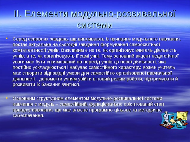 II. Елементи модульно-розвивальної системи Серед основних завдань, що випливають із принципу модульного навчання, постає актуальне на сьогодні завдання формування самоосвітньої компетентності учнів. Важливим є не те, як організовує вчитель діяльність учнів, а те, як організовують її самі учні. Тому основний акцент педагогічної уваги має бути спрямований на перехід учнів до нової діяльності, яка постійно ускладнюється і набуває самостійного характеру. Кожен учитель має створити відповідні умови для самостійно організованої навчальної діяльності, допомогти учням увійти в новий режим роботи, підтримувати й розвивати їх бажання вчитися.  Основним структурним елементом модульно-розвивальної системи навчання є модуль – самостійний, функціонально орієнтований етап процесу навчання, що має власне програмно-цільове та методичне забезпечення.  