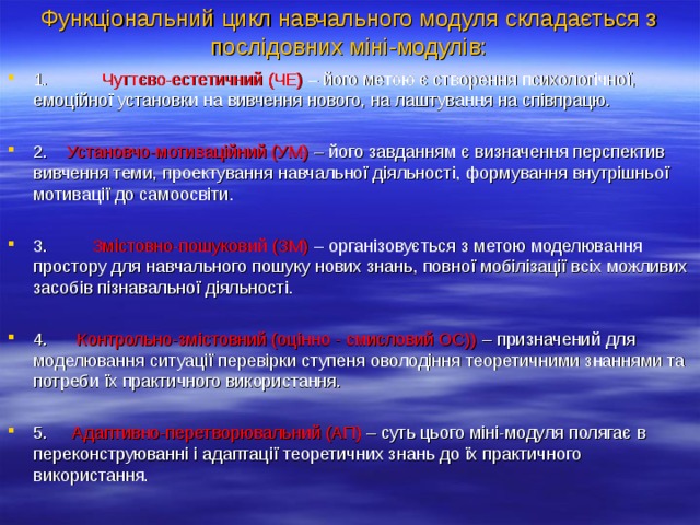 Функціональний цикл навчального модуля складається з послідовних міні-модулів:    1. Чуттєво-естетичний (ЧЕ) – його метою є створення психологічної, емоційної установки на вивчення нового, на лаштування на співпрацю.  2. Установчо-мотиваційний (УМ) – його завданням є визначення перспектив вивчення теми, проектування навчальної діяльності, формування внутрішньої мотивації до самоосвіти.  3. Змістовно-пошуковий (ЗМ) – організовується з метою моделювання простору для навчального пошуку нових знань, повної мобілізації всіх можливих засобів пізнавальної діяльності.  4. Контрольно-змістовний (оцінно - смисловий ОС)) – призначений для моделювання ситуації перевірки ступеня оволодіння теоретичними знаннями та потреби їх практичного використання.  5. Адаптивно-перетворювальний (АП) – суть цього міні-модуля полягає в переконструюванні і адаптації теоретичних знань до їх практичного використання.  
