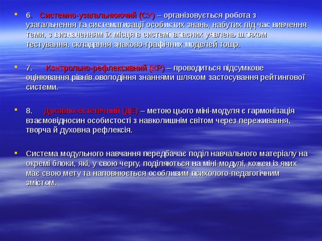 6 . Системно-узагальнюючий (СУ) – організовується робота з узагальнення та систематизації особистих знань, набутих під час вивчення теми, з визначенням їх місця в системі власних уявлень шляхом тестування, складання знаково-графічних моделей тощо.  7. Контрольно-рефлексивний (КР) – проводиться підсумкове оцінювання рівнів оволодіння знаннями шляхом застосування рейтингової системи.  8. Духовно-естетичний (ДЕ) – метою цього міні-модуля є гармонізація взаємовідносин особистості з навколишнім світом через переживання, творча й духовна рефлексія.  Система модульного навчання передбачає поділ навчального матеріалу на окремі блоки, які, у свою чергу, поділяються на міні-модулі, кожен із яких має свою мету та наповнюється особливим психолого-педагогічним змістом.  