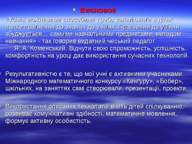 Висновок «Усіма можливими способами треба запалювати в дітях палке прагнення до знань і до учіння. Прагнення до учіння збуджується… самими навчальними предметами, методом навчання» - так говорив видатний чеський педагог Я. А. Коменський. Відчути свою спроможність, успішність, комфортність на уроці дає використання сучасних технологій.  Результативністю є те, що мої учні є активними учасниками Міжнародного математичного конкурсу «Кенгуру», «Бобер», шкільних, на заняттях самі створювали, презентації, проекти.  Використання описаних технологій вчить дітей спілкуванню, розвиває комунікативні здібності, математичне мовлення, формує активну особистість.  