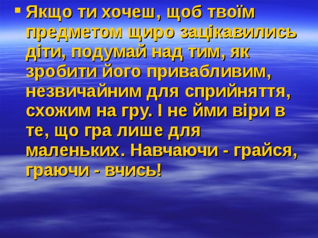 Якщо ти хочеш, щоб твоїм предметом щиро зацікавились діти, подумай над тим, як зробити його привабливим, незвичайним для сприйняття, схожим на гру. І не йми віри в те, що гра лише для маленьких. Навчаючи - грайся, граючи - вчись!  
