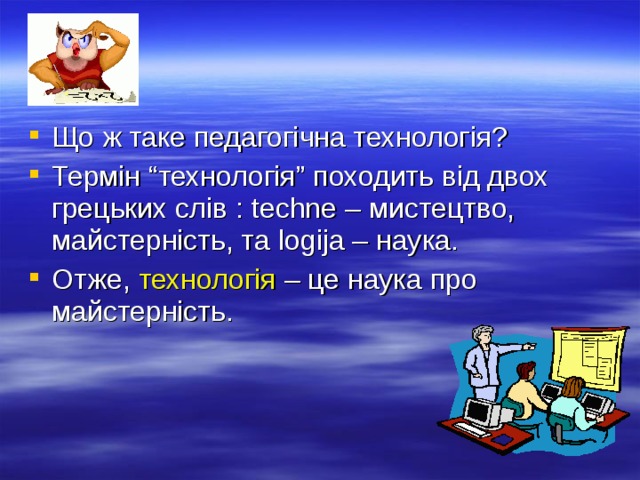 Що ж таке педагогічна технолог і я? Термін “технологія” походить від двох грецьких слів : techne – мистецтво, майстерність, та logija – наука. Отже, технологія – це наука про майстерність. 