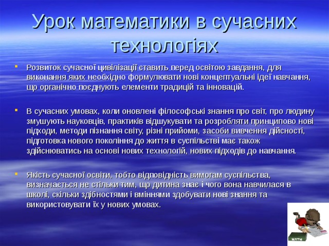 Урок математики в сучасних технологіях Розвиток сучасної цивілізації ставить перед освітою завдання, для виконання яких необхідно формулювати нові концептуальні ідеї навчання, що органічно поєднують елементи традицій та інновацій.  В сучасних умовах, коли оновлені філософські знання про світ, про людину змушують науковців, практиків відшукувати та розробляти принципово нові підходи, методи пізнання світу, різні прийоми, засоби вивчення дійсності, підготовка нового покоління до життя в суспільстві має також здійснюватись на основі нових технологій, нових підходів до навчання.  Якість сучасної освіти, тобто відповідність вимогам суспільства, визначається не стільки тим, що дитина знає і чого вона навчилася в школі, скільки здібностями і вміннями здобувати нові знання та використовувати їх у нових умовах.  