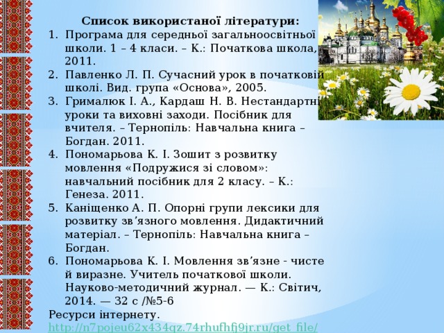 Список використаної літератури: Програма для середньої загальноосвітньої школи. 1 – 4 класи. – К.: Початкова школа, 2011. Павленко Л. П. Сучасний урок в початковій школі. Вид. група «Основа», 2005. Грималюк І. А., Кардаш Н. В. Нестандартні уроки та виховні заходи. Посібник для вчителя. – Тернопіль: Навчальна книга – Богдан. 2011. Пономарьова К. І. Зошит з розвитку мовлення «Подружися зі словом»: навчальний посібник для 2 класу. – К.: Генеза. 2011. Каніщенко А. П. Опорні групи лексики для розвитку зв’язного мовлення. Дидактичний матеріал. – Тернопіль: Навчальна книга – Богдан. Пономарьова К. І. Мовлення зв’язне - чисте й виразне. Учитель початкової школи. Науково-методичний журнал. — К.: Світич, 2014. — 32 с /№5-6 Ресурси інтернету. http://n7pojeu62x434qz.74rhufhfj9jr.ru/get_file /