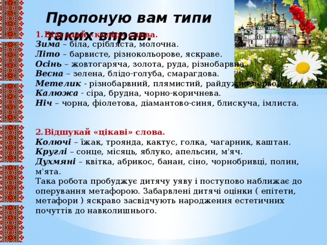 Пропоную вам типи таких вправ. 1.Відгадай «колір» слова. Зима – біла, срібляста, молочна. Літо – барвисте, різнокольорове, яскраве. Осінь – жовтогаряча, золота, руда, різнобарвна. Весна – зелена, блідо-голуба, смарагдова. Метелик - різнобарвний, плямистий, райдужно-червоний. Калюжа - сіра, брудна, чорно-коричнева. Ніч – чорна, фіолетова, діамантово-синя, блискуча, імлиста. 2.Відшукай «цікаві» слова. Колючі – їжак, троянда, кактус, голка, чагарник, каштан. Круглі – сонце, місяць, яблуко, апельсин, м'яч. Духмяні – квітка, абрикос, банан, сіно, чорнобривці, полин, м'ята. Така робота пробуджує дитячу уяву і поступово наближає до оперування метафорою. Забарвлені дитячі оцінки ( епітети, метафори ) яскраво засвідчують народження естетичних почуттів до навколишнього.