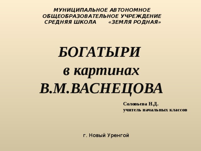 МУНИЦИПАЛЬНОЕ АВТОНОМНОЕ ОБЩЕОБРАЗОВАТЕЛЬНОЕ УЧРЕЖДЕНИЕ  СРЕДНЯЯ ШКОЛА «ЗЕМЛЯ РОДНАЯ»   БОГАТЫРИ в картинах В.М.ВАСНЕЦОВА   Соловьева Н.Д. учитель начальных классов г. Новый Уренгой 