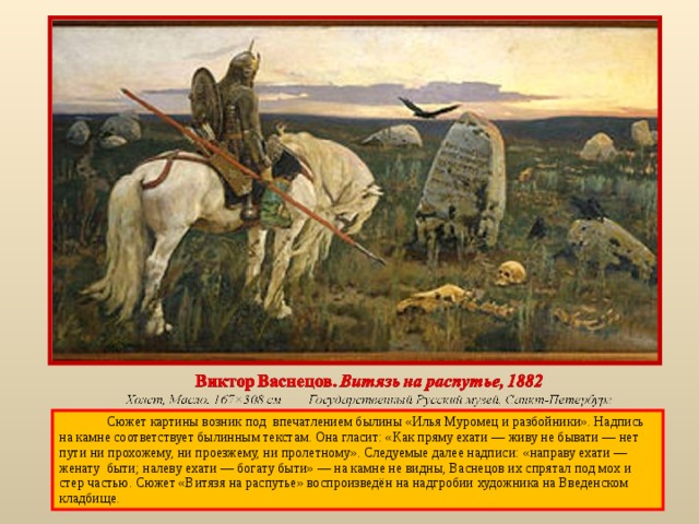  Сюжет картины возник под впечатлением былины «Илья Муромец и разбойники». Надпись на камне соответствует былинным текстам. Она гласит: «Как пряму ехати — живу не бывати — нет пути ни прохожему, ни проезжему, ни пролетному». Следуемые далее надписи: «направу ехати — женату быти; налеву ехати — богату быти» — на камне не видны, Васнецов их спрятал под мох и стер частью. Сюжет «Витязя на распутье» воспроизведён на надгробии художника на Введенском кладбище. 