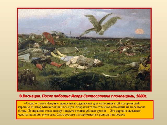  «Слово о полку Игореве» вдохновило художника для написания этой исторической картины. Виктор Михайлович Васнецов изобразил торжественное безмолвие на поле после битвы. Бескрайняя степь всюду покрыта телами убитых русски Эта картина вызывает чувства величия, мужества, благородства и патриотизма.х воинов и половцев 
