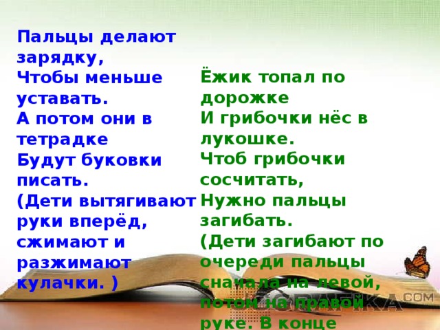 Пальцы делают зарядку,   Чтобы меньше уставать.   А потом они в тетрадке   Будут буковки писать.   (Дети вытягивают руки вперёд, сжимают и разжимают кулачки. )    Ёжик топал по дорожке   И грибочки нёс в лукошке.   Чтоб грибочки сосчитать,   Нужно пальцы загибать.   (Дети загибают по очереди пальцы сначала на левой, потом на правой руке. В конце упражнения руки у них должны быть сжаты в кулаки.)  