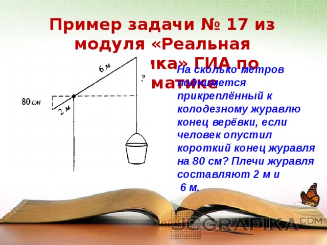 Пример задачи № 17 из модуля «Реальная математика» ГИА по математике На сколько метров поднимется прикреплённый к колодезному журавлю конец верёвки, если человек опустил короткий конец журавля на 80 см? Плечи журавля составляют 2 м и  6 м.  