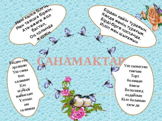 Үш сызықтан таяғым Төрт боламын баяғы Велосипед оңдайтын Кілт боламын тағы да Бірден кейін тұрамын, Көлде менің тұрағым. Мені келсе білгің, Мен таяқша бірмін. Бірді-бірге қосқанда, Екіден соң әрқашан Ата-әжеге жол бастап, Иіліп мен шығамын Үш саны боп қаламын Оң қолында жүрмін. Қос мүйізді майысқан Ұлттық ою саламын САНАМАҚТАР 