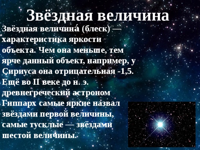 Звёздная величина Звёздная величина́ (блеск) —характеристика яркости объекта. Чем она меньше, тем ярче данный объект, например, у Сириуса она отрицательная -1,5. Ещё во II веке до н. э. древнегреческий астроном Гиппарх самые яркие назвал звёздами первой величины, самые тусклые — звёздами шестой величины. 