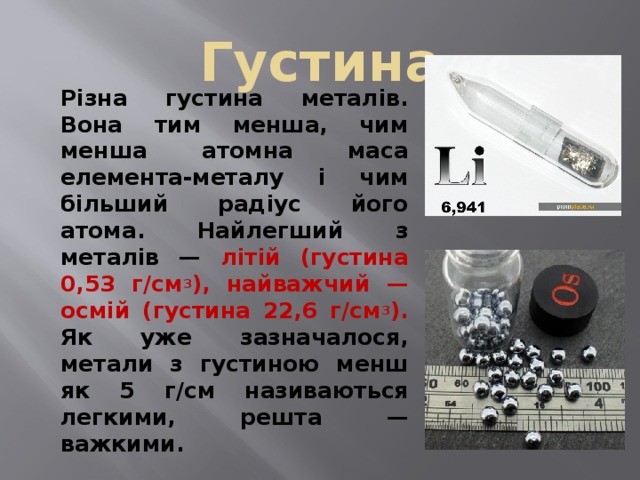 Густина   Різна густина металів. Вона тим менша, чим менша атомна маса елемента-металу і чим більший радіус його атома. Найлегший з металів — літій (густина 0,53 г/см 3 ), найважчий — осмій (густина 22,6 г/см 3 ). Як уже зазначалося, метали з густиною менш як 5 г/см називаються легкими, решта — важкими. 