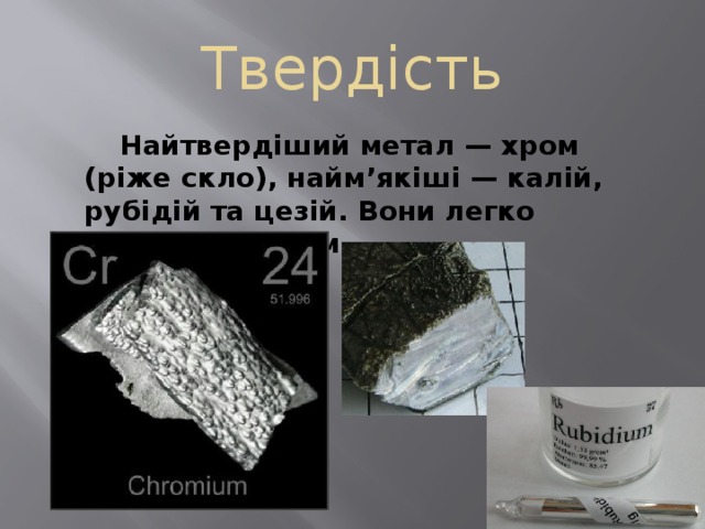 Твердість   Найтвердіший метал — хром (ріже скло), найм’якіші — калій, рубідій та цезій. Вони легко ріжуться ножем. 