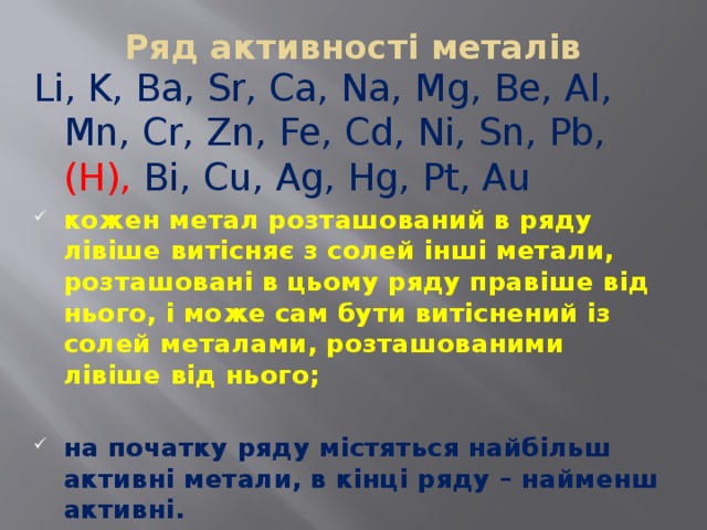 Ряд активності металів   Li, K, Ba, Sr, Ca, Na, Mg, Be, Al, Mn, Cr, Zn, Fe, Cd, Ni, Sn, Pb, (H), Bi, Cu, Ag, Hg, Pt, Au  кожен метал розташований в ряду лівіше витісняє з солей інші метали, розташовані в цьому ряду правіше від нього, і може сам бути витіснений із солей металами, розташованими лівіше від нього;  на початку ряду містяться найбільш активні метали, в кінці ряду – найменш активні. 