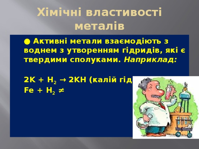 Хімічні властивості металів  ● Активні метали взаємодіють з воднем з утворенням гідридів, які є твердими сполуками.  Наприклад:  2K + H 2  → 2KH (калій гідрид)  Fe + H 2  ≠ 